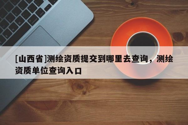 [山西省]测绘资质提交到哪里去查询，测绘资质单位查询入口
