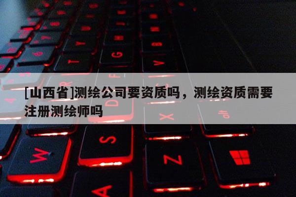 [山西省]测绘公司要资质吗，测绘资质需要注册测绘师吗