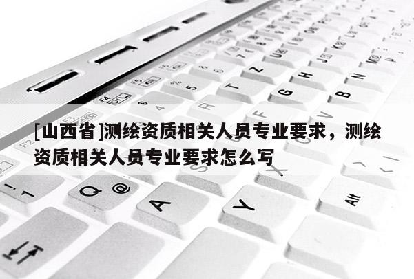 [山西省]测绘资质相关人员专业要求，测绘资质相关人员专业要求怎么写