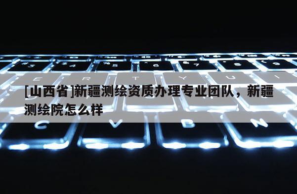[山西省]新疆测绘资质办理专业团队，新疆测绘院怎么样