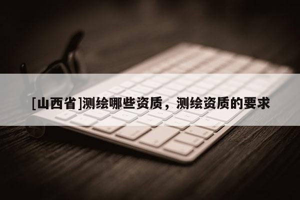 [山西省]测绘哪些资质，测绘资质的要求