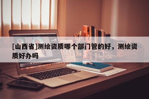 [山西省]测绘资质哪个部门管的好，测绘资质好办吗