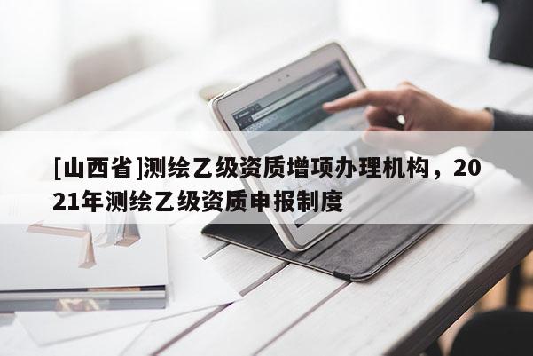 [山西省]测绘乙级资质增项办理机构，2021年测绘乙级资质申报制度