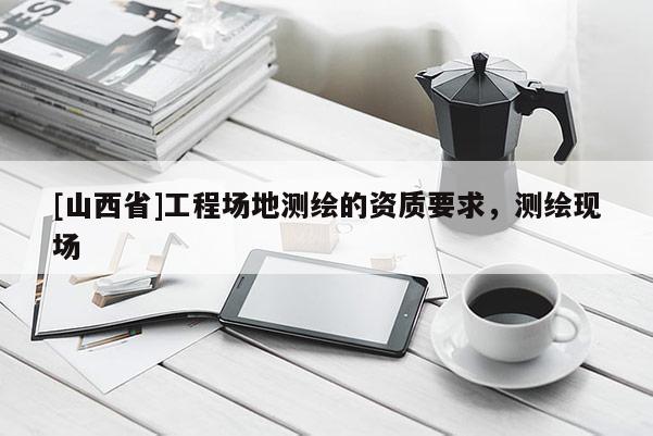 [山西省]工程场地测绘的资质要求，测绘现场
