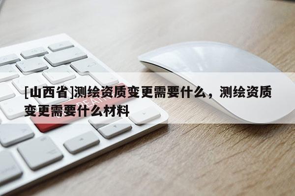 [山西省]测绘资质变更需要什么，测绘资质变更需要什么材料