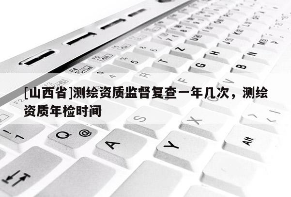 [山西省]测绘资质监督复查一年几次，测绘资质年检时间