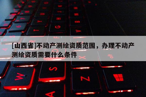 [山西省]不动产测绘资质范围，办理不动产测绘资质需要什么条件