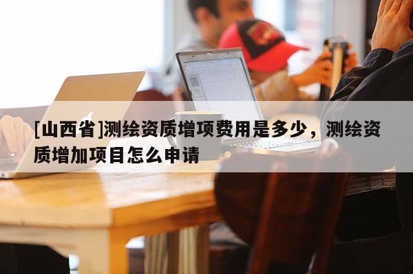 [山西省]测绘资质增项费用是多少，测绘资质增加项目怎么申请