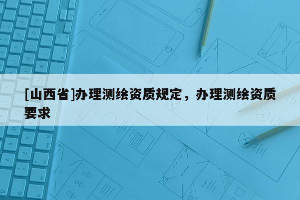[山西省]办理测绘资质规定，办理测绘资质要求
