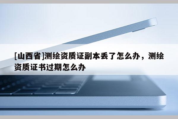 [山西省]测绘资质证副本丢了怎么办，测绘资质证书过期怎么办