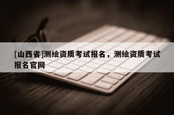 [山西省]测绘资质考试报名，测绘资质考试报名官网