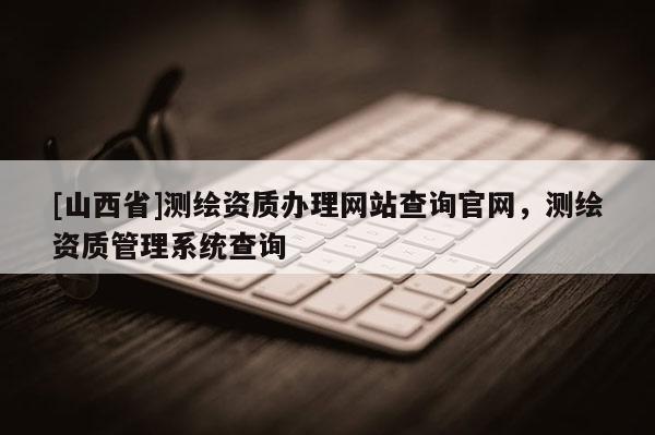 [山西省]测绘资质办理网站查询官网，测绘资质管理系统查询