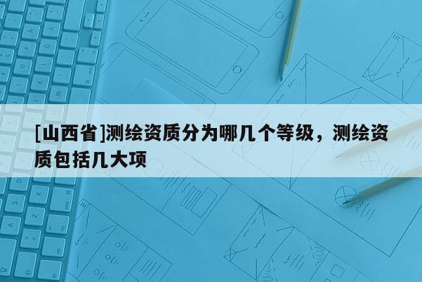 [山西省]测绘资质分为哪几个等级，测绘资质包括几大项