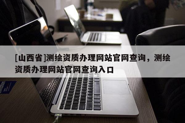 [山西省]测绘资质办理网站官网查询，测绘资质办理网站官网查询入口