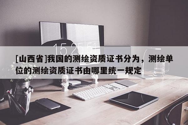 [山西省]我国的测绘资质证书分为，测绘单位的测绘资质证书由哪里统一规定