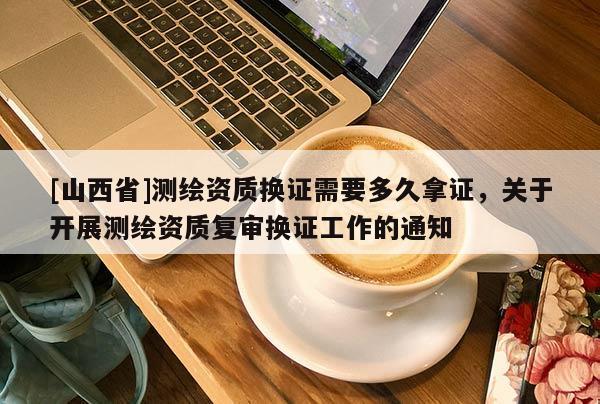 [山西省]测绘资质换证需要多久拿证，关于开展测绘资质复审换证工作的通知