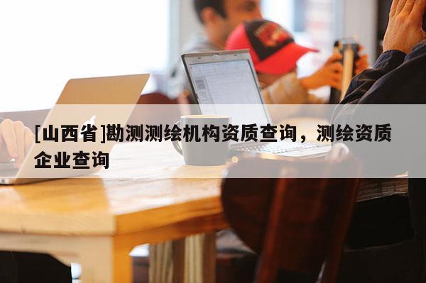 [山西省]勘测测绘机构资质查询，测绘资质企业查询