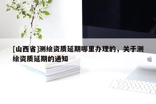 [山西省]测绘资质延期哪里办理的，关于测绘资质延期的通知