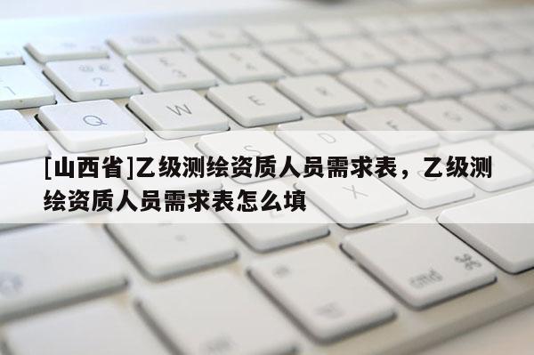[山西省]乙级测绘资质人员需求表，乙级测绘资质人员需求表怎么填
