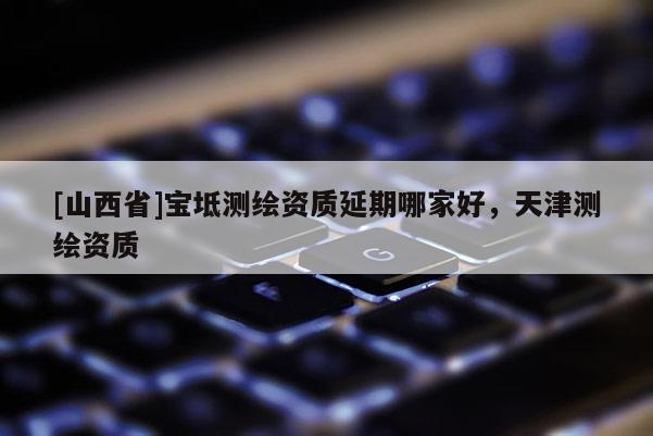 [山西省]宝坻测绘资质延期哪家好，天津测绘资质
