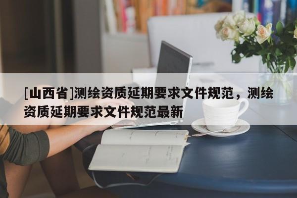 [山西省]测绘资质延期要求文件规范，测绘资质延期要求文件规范最新