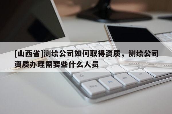 [山西省]测绘公司如何取得资质，测绘公司资质办理需要些什么人员