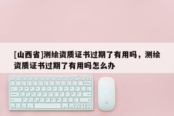 [山西省]测绘资质证书过期了有用吗，测绘资质证书过期了有用吗怎么办