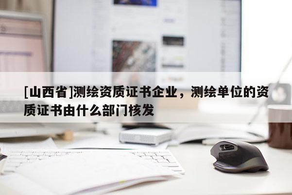 [山西省]测绘资质证书企业，测绘单位的资质证书由什么部门核发