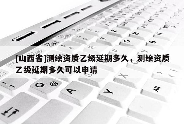 [山西省]测绘资质乙级延期多久，测绘资质乙级延期多久可以申请