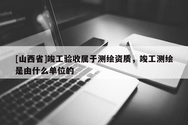 [山西省]竣工验收属于测绘资质，竣工测绘是由什么单位的