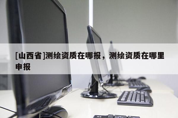 [山西省]测绘资质在哪报，测绘资质在哪里申报