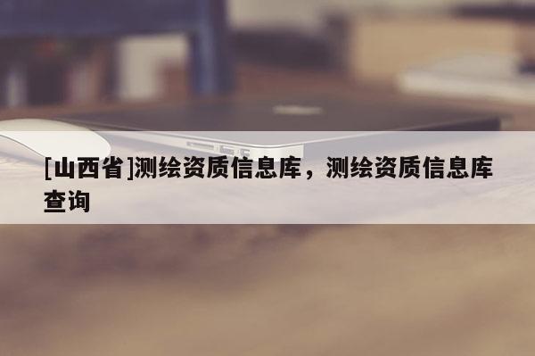 [山西省]测绘资质信息库，测绘资质信息库查询