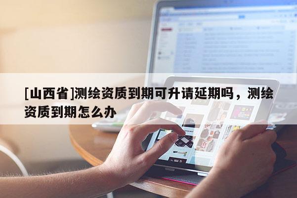 [山西省]测绘资质到期可升请延期吗，测绘资质到期怎么办