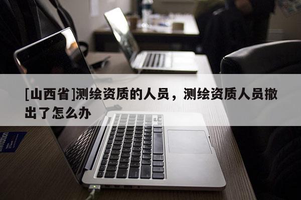 [山西省]测绘资质的人员，测绘资质人员撤出了怎么办