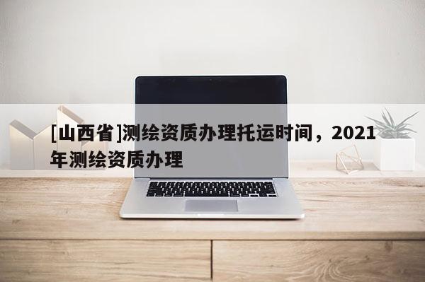 [山西省]测绘资质办理托运时间，2021年测绘资质办理