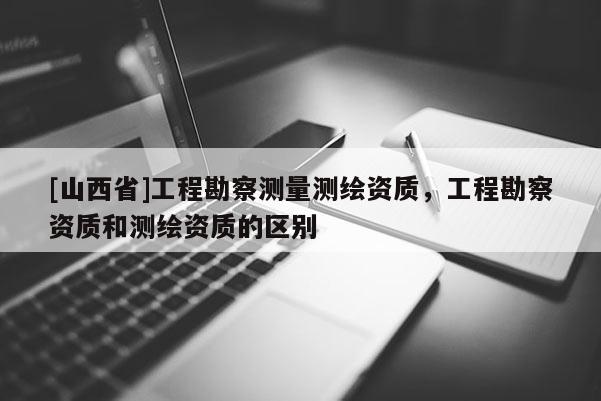 [山西省]工程勘察测量测绘资质，工程勘察资质和测绘资质的区别