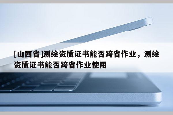 [山西省]测绘资质证书能否跨省作业，测绘资质证书能否跨省作业使用