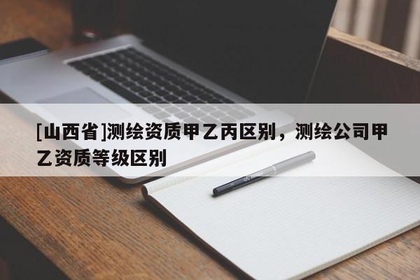 [山西省]测绘资质甲乙丙区别，测绘公司甲乙资质等级区别