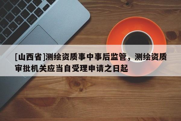 [山西省]测绘资质事中事后监管，测绘资质审批机关应当自受理申请之日起