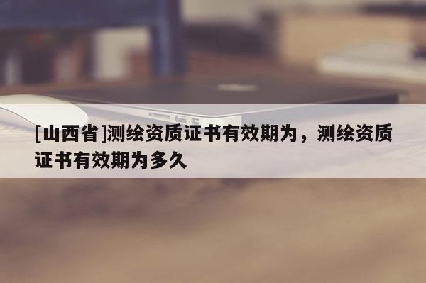 [山西省]测绘资质证书有效期为，测绘资质证书有效期为多久