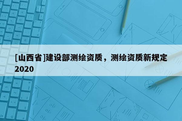 [山西省]建设部测绘资质，测绘资质新规定2020