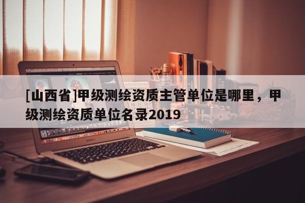 [山西省]甲级测绘资质主管单位是哪里，甲级测绘资质单位名录2019