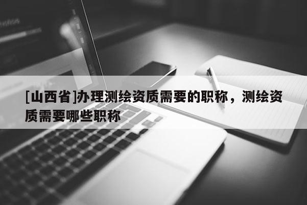 [山西省]办理测绘资质需要的职称，测绘资质需要哪些职称