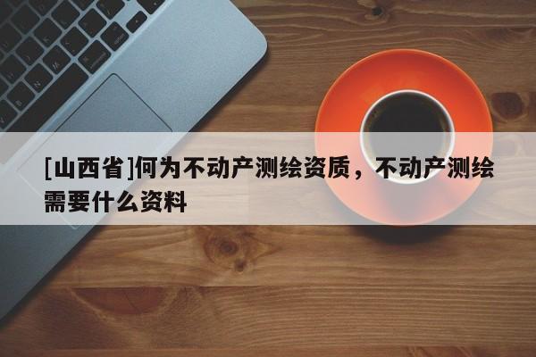 [山西省]何为不动产测绘资质，不动产测绘需要什么资料