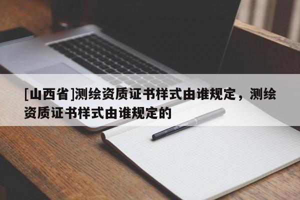 [山西省]测绘资质证书样式由谁规定，测绘资质证书样式由谁规定的