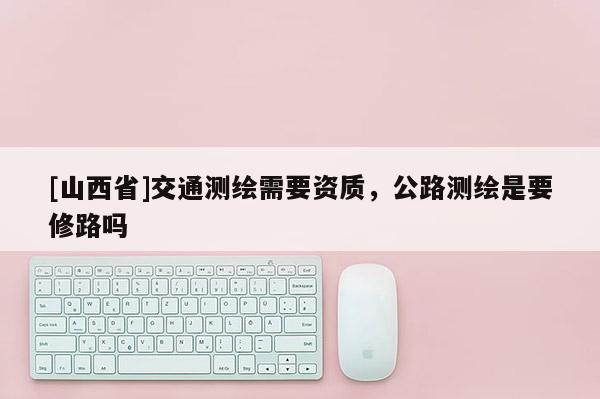 [山西省]交通测绘需要资质，公路测绘是要修路吗