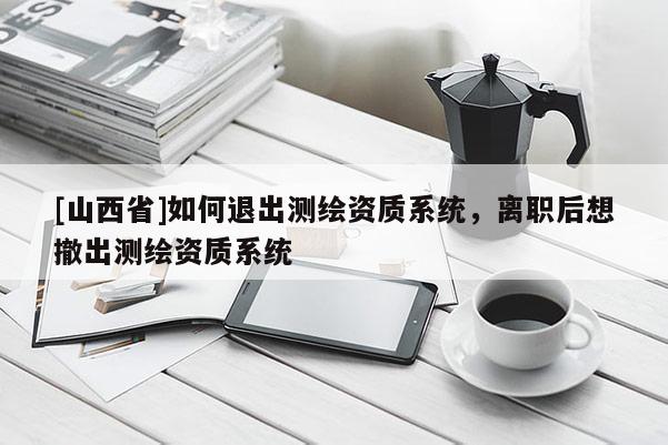 [山西省]如何退出测绘资质系统，离职后想撤出测绘资质系统