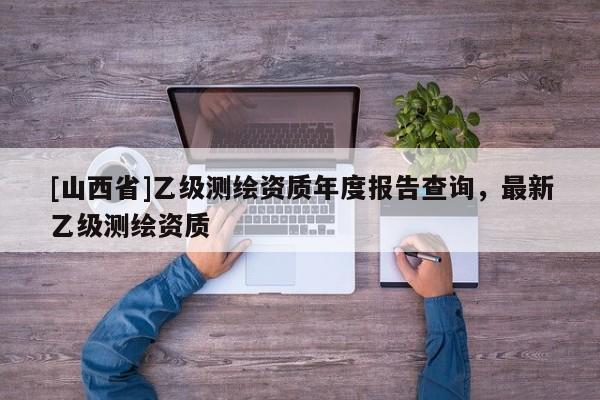 [山西省]乙级测绘资质年度报告查询，最新乙级测绘资质