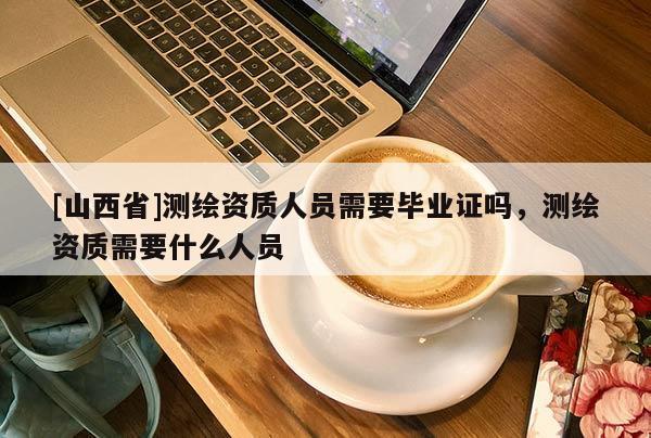 [山西省]测绘资质人员需要毕业证吗，测绘资质需要什么人员