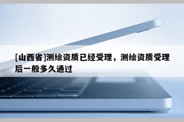 [山西省]测绘资质已经受理，测绘资质受理后一般多久通过